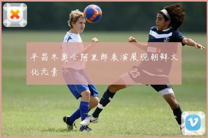 平昌冬奥会阿里郎表演展现朝鲜文化元素