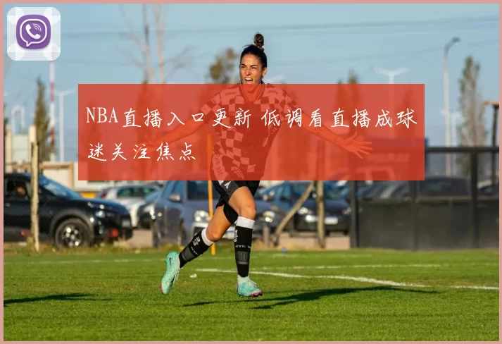 NBA直播入口更新 低调看直播成球迷关注焦点