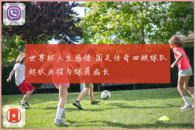 世界杯人生感悟 国足传奇回顾球队起伏历程与球员成长