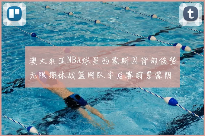 澳大利亚NBA球星西蒙斯因背部伤势无限期休战篮网队季后赛前景蒙阴影