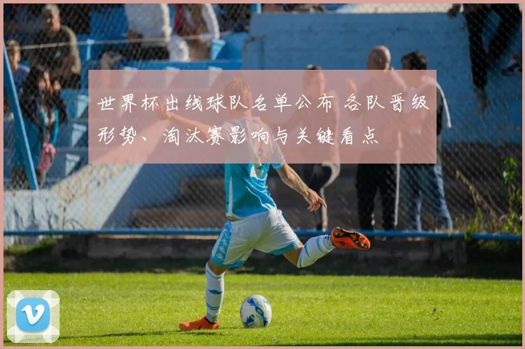 世界杯出线球队名单公布 各队晋级形势、淘汰赛影响与关键看点