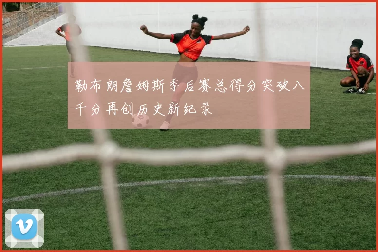 勒布朗詹姆斯季后赛总得分突破八千分再创历史新纪录