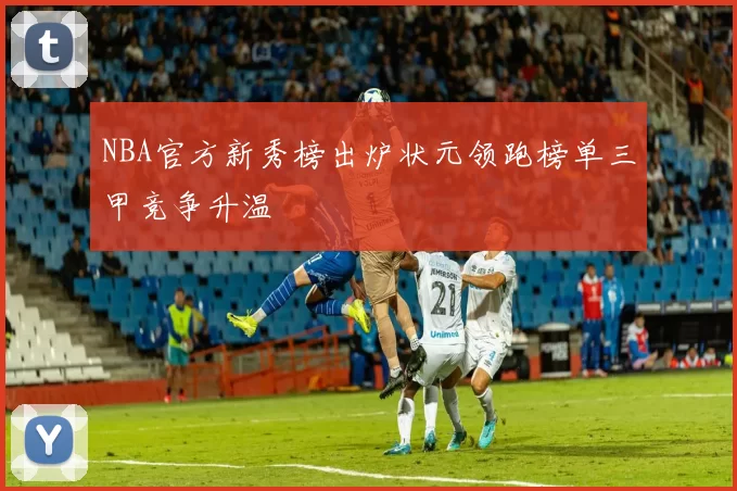 NBA官方新秀榜出炉状元领跑榜单三甲竞争升温