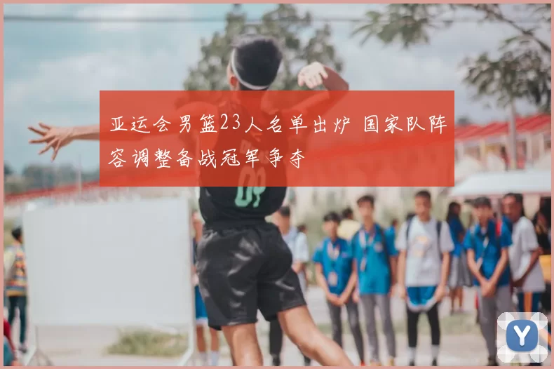 亚运会男篮23人名单出炉 国家队阵容调整备战冠军争夺