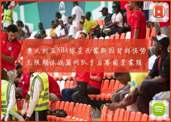 澳大利亚NBA球星西蒙斯因背部伤势无限期休战篮网队季后赛前景蒙阴影