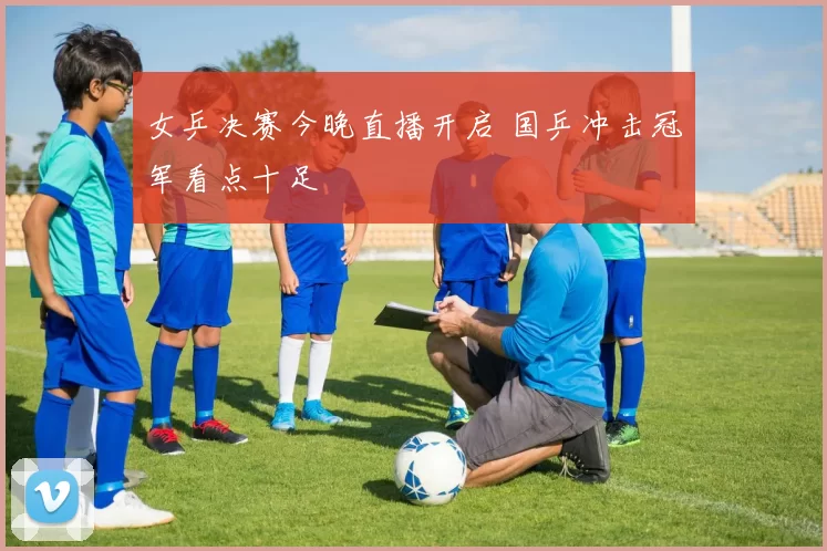 女乒决赛今晚直播开启 国乒冲击冠军看点十足