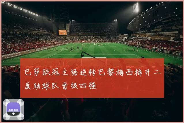 巴萨欧冠主场逆转巴黎梅西梅开二度助球队晋级四强