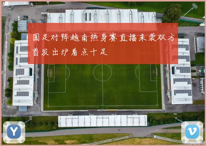 国足对阵越南热身赛直播来袭双方首发出炉看点十足