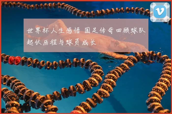 世界杯人生感悟 国足传奇回顾球队起伏历程与球员成长