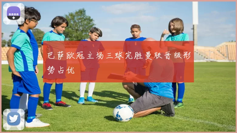 巴萨欧冠主场三球完胜曼联晋级形势占优