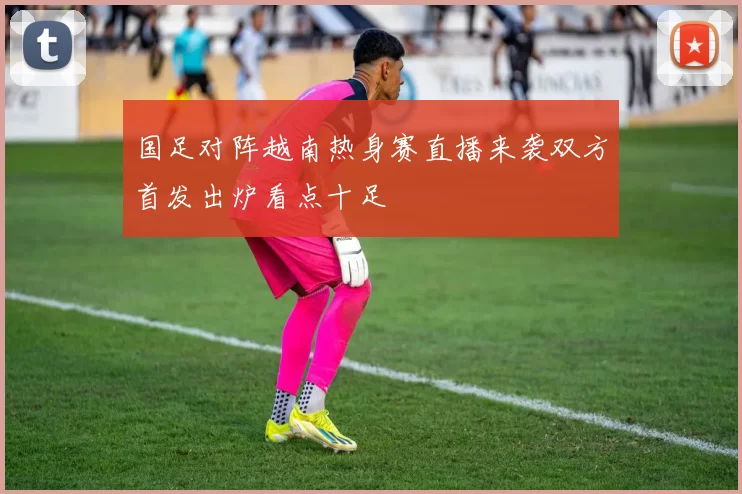 国足对阵越南热身赛直播来袭双方首发出炉看点十足