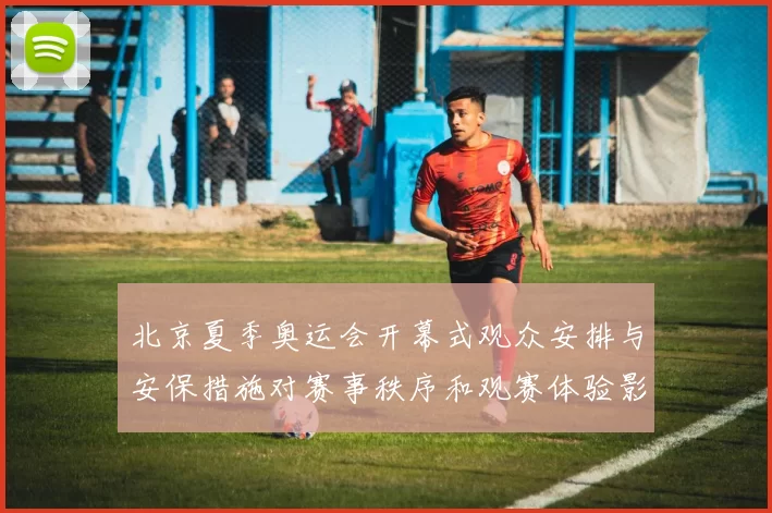 北京夏季奥运会开幕式观众安排与安保措施对赛事秩序和观赛体验影响