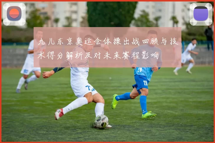 九儿东京奥运会体操出战回顾与技术得分解析及对未来赛程影响