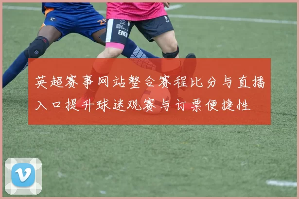 英超赛事网站整合赛程比分与直播入口提升球迷观赛与订票便捷性