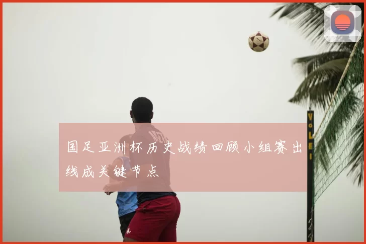 国足亚洲杯历史战绩回顾小组赛出线成关键节点