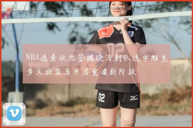 NBA选秀状元签揭晓马刺队选中维克多文班亚马开启重建新阶段