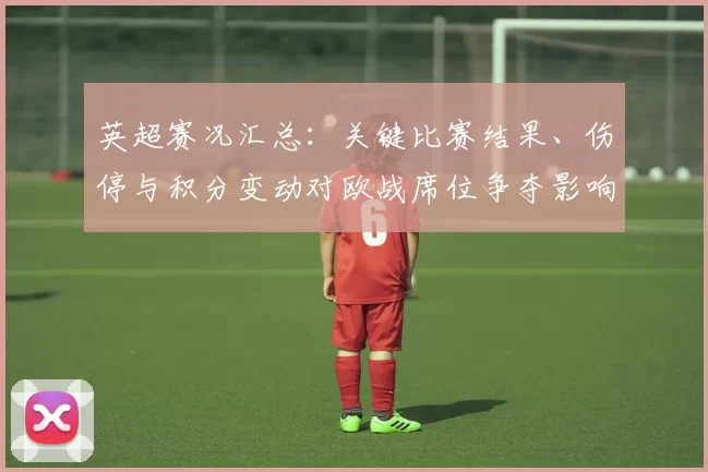 英超赛况汇总：关键比赛结果、伤停与积分变动对欧战席位争夺影响