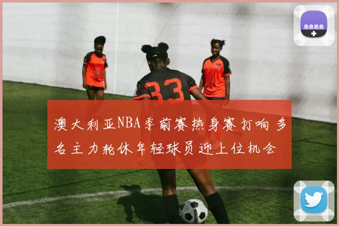 澳大利亚NBA季前赛热身赛打响 多名主力轮休年轻球员迎上位机会