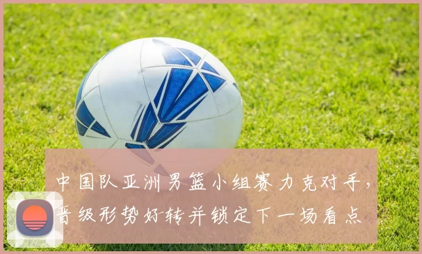 中国队亚洲男篮小组赛力克对手，晋级形势好转并锁定下一场看点