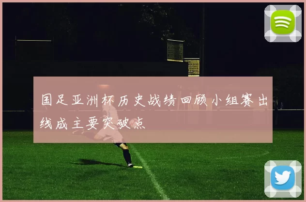 国足亚洲杯历史战绩回顾小组赛出线成主要突破点