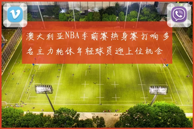 澳大利亚NBA季前赛热身赛打响 多名主力轮休年轻球员迎上位机会