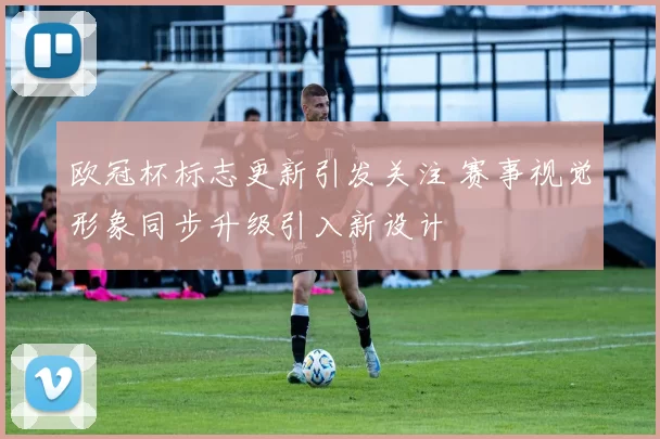 欧冠杯标志更新引发关注 赛事视觉形象同步升级引入新设计