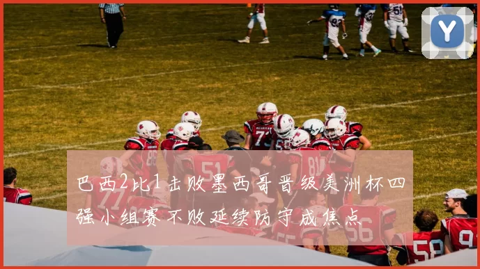 巴西2比1击败墨西哥晋级美洲杯四强小组赛不败延续防守成焦点