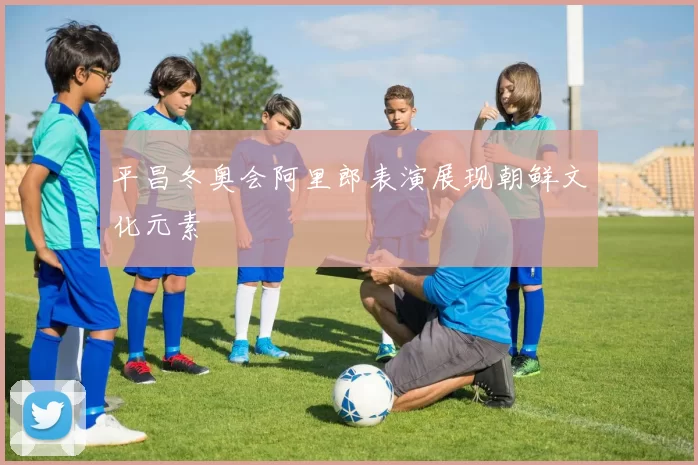 平昌冬奥会阿里郎表演展现朝鲜文化元素